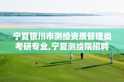宁夏银川市测绘资质管理类考研专业,宁夏测绘院招聘。