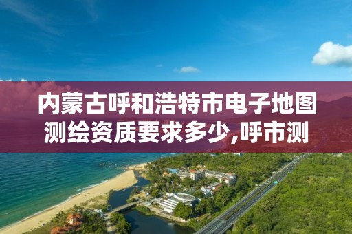 内蒙古呼和浩特市电子地图测绘资质要求多少,呼市测绘单位。