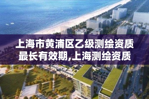 上海市黄浦区乙级测绘资质最长有效期,上海测绘资质单位。