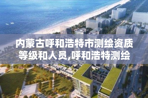 内蒙古呼和浩特市测绘资质等级和人员,呼和浩特测绘局属于什么单位管理。
