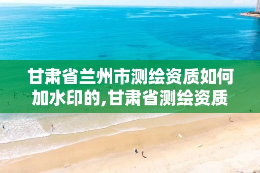 甘肃省兰州市测绘资质如何加水印的,甘肃省测绘资质延期。