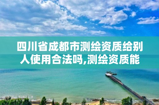 四川省成都市测绘资质给别人使用合法吗,测绘资质能借吗。