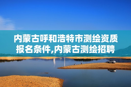 内蒙古呼和浩特市测绘资质报名条件,内蒙古测绘招聘。 内蒙古呼和浩特市测绘资质报名条件,内蒙古测绘招聘。