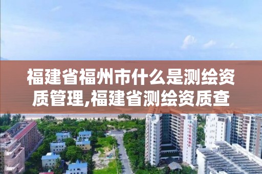 福建省福州市什么是测绘资质管理,福建省测绘资质查询。