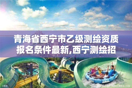 青海省西宁市乙级测绘资质报名条件最新,西宁测绘招聘。