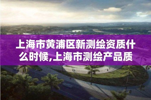 上海市黄浦区新测绘资质什么时候,上海市测绘产品质量。