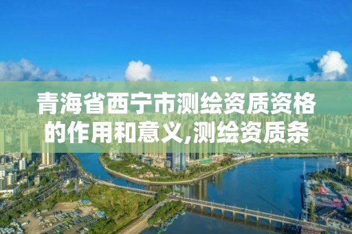 青海省西宁市测绘资质资格的作用和意义,测绘资质条件。 青海省西宁市测绘资质资格的作用和意义,测绘资质条件。