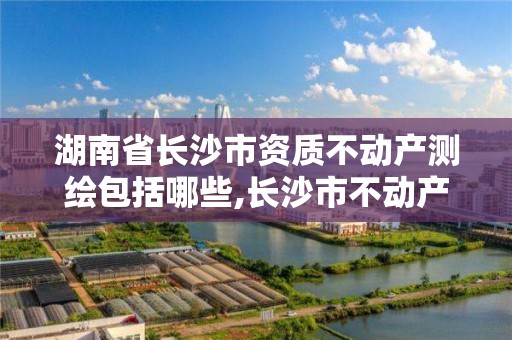 湖南省长沙市资质不动产测绘包括哪些,长沙市不动产权。