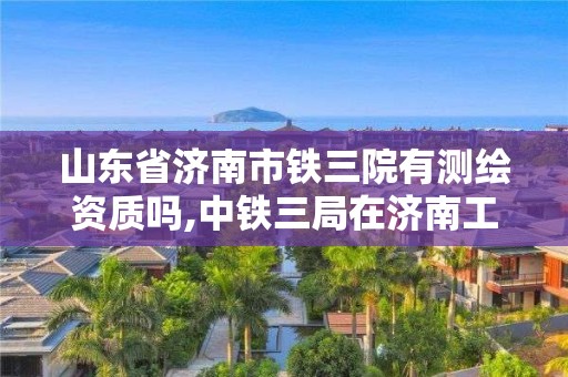 山东省济南市铁三院有测绘资质吗,中铁三局在济南工程项目。