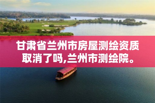 甘肃省兰州市房屋测绘资质取消了吗,兰州市测绘院。