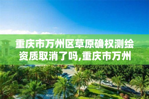 重庆市万州区草原确权测绘资质取消了吗,重庆市万州区草原确权测绘资质取消了吗现在。