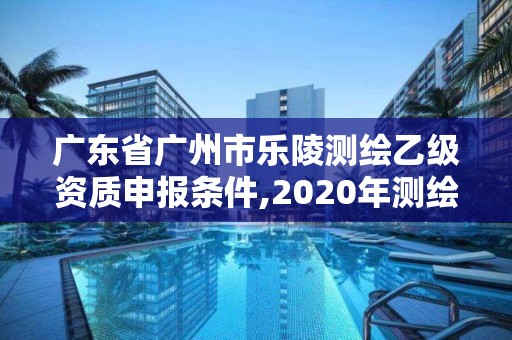 广东省广州市乐陵测绘乙级资质申报条件,2020年测绘资质乙级需要什么条件。