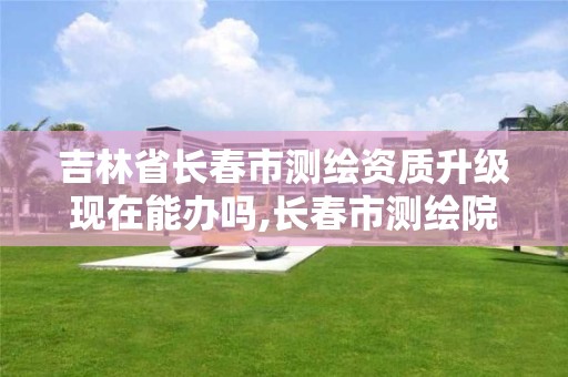 吉林省长春市测绘资质升级现在能办吗,长春市测绘院属于什么单位。