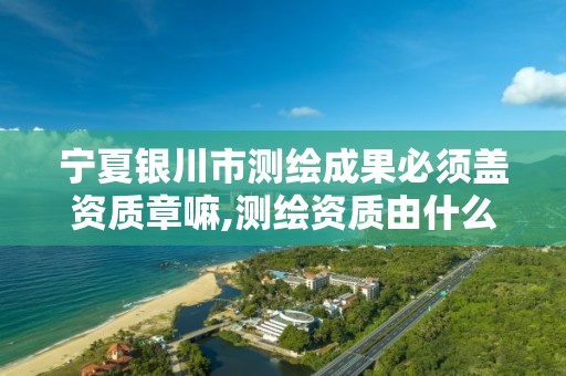宁夏银川市测绘成果必须盖资质章嘛,测绘资质由什么部门审批。