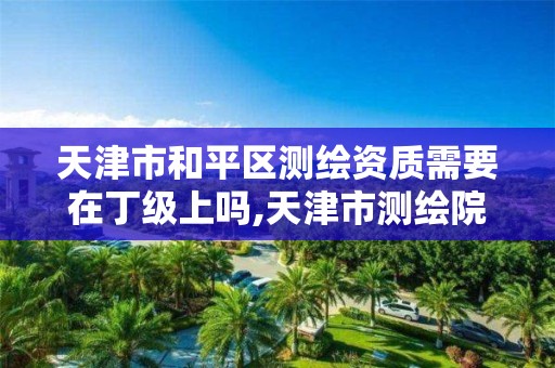 天津市和平区测绘资质需要在丁级上吗,天津市测绘院有限公司资质。 天津市和平区测绘资质需要在丁级上吗,天津市测绘院有限公司资质。