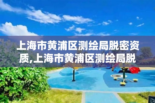 上海市黄浦区测绘局脱密资质,上海市黄浦区测绘局脱密资质公示。