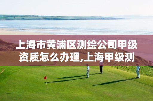 上海市黄浦区测绘公司甲级资质怎么办理,上海甲级测绘单位。