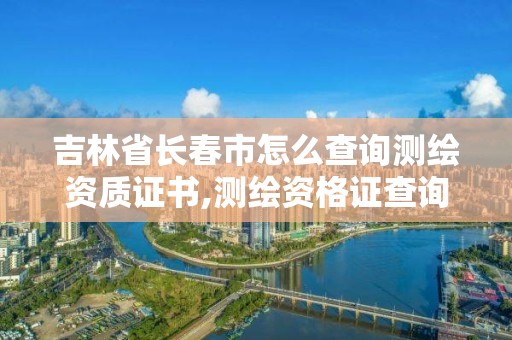吉林省长春市怎么查询测绘资质证书,测绘资格证查询。
