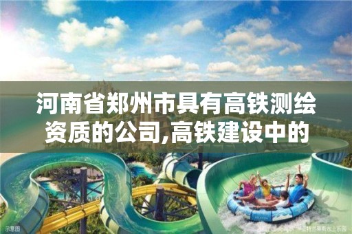 河南省郑州市具有高铁测绘资质的公司,高铁建设中的测绘工作。