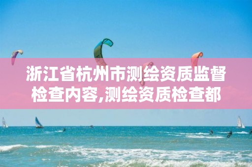 浙江省杭州市测绘资质监督检查内容,测绘资质检查都检查啥。