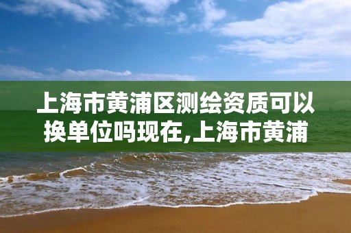 上海市黄浦区测绘资质可以换单位吗现在,上海市黄浦区测绘资质可以换单位吗现在还有吗。