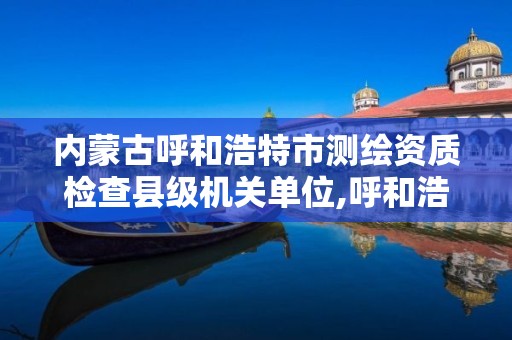 内蒙古呼和浩特市测绘资质检查县级机关单位,呼和浩特测绘局属于什么单位管理。