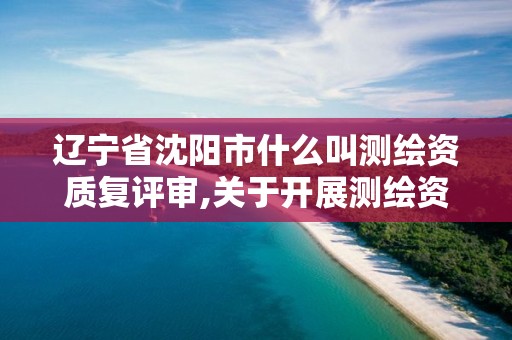 辽宁省沈阳市什么叫测绘资质复评审,关于开展测绘资质复审换证工作的通知。