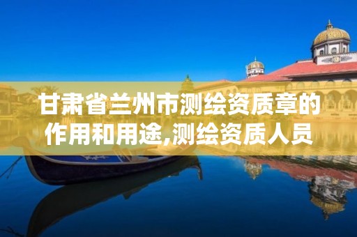 甘肃省兰州市测绘资质章的作用和用途,测绘资质人员查询系统。