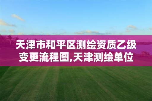 天津市和平区测绘资质乙级变更流程图,天津测绘单位名录。