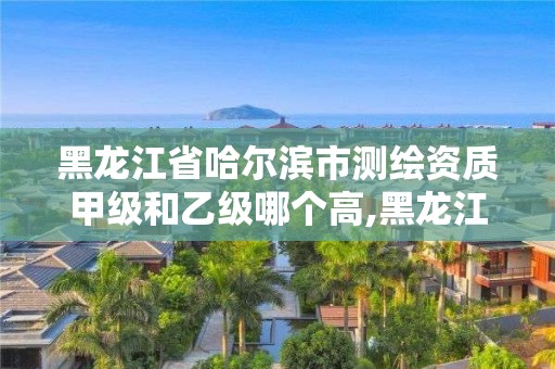 黑龙江省哈尔滨市测绘资质甲级和乙级哪个高,黑龙江省测绘甲级单位。