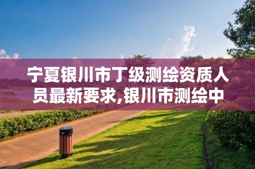 宁夏银川市丁级测绘资质人员最新要求,银川市测绘中心。