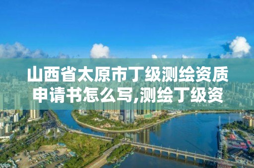 山西省太原市丁级测绘资质申请书怎么写,测绘丁级资质承接业务范围。