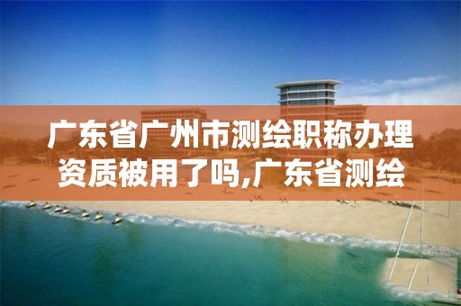 广东省广州市测绘职称办理资质被用了吗,广东省测绘资质管理系统。