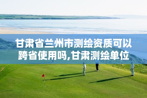 甘肃省兰州市测绘资质可以跨省使用吗,甘肃测绘单位。