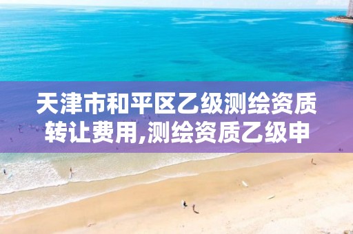 天津市和平区乙级测绘资质转让费用,测绘资质乙级申请需要什么条件。