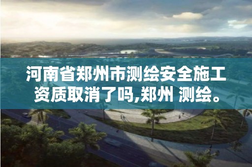 河南省郑州市测绘安全施工资质取消了吗,郑州 测绘。