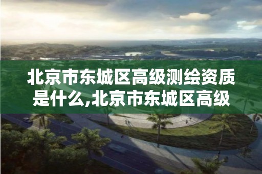 北京市东城区高级测绘资质是什么,北京市东城区高级测绘资质是什么级别。