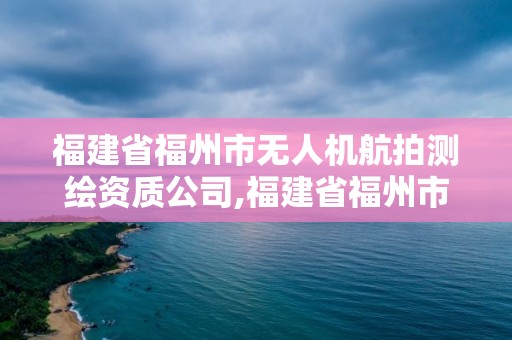 福建省福州市无人机航拍测绘资质公司,福建省福州市无人机航拍测绘资质公司名单。