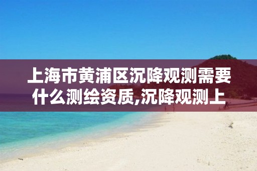 上海市黄浦区沉降观测需要什么测绘资质,沉降观测上传平台。