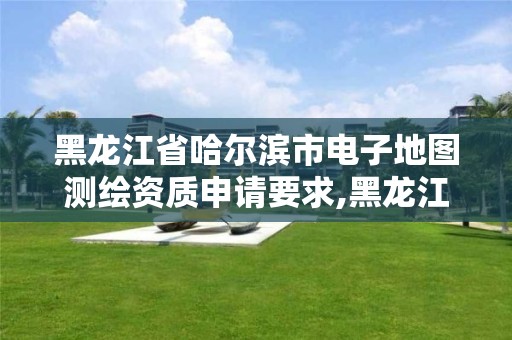 黑龙江省哈尔滨市电子地图测绘资质申请要求,黑龙江省哈尔滨市测绘局。