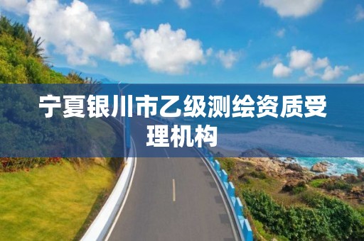 宁夏银川市乙级测绘资质受理机构 宁夏银川市乙级测绘资质受理机构
