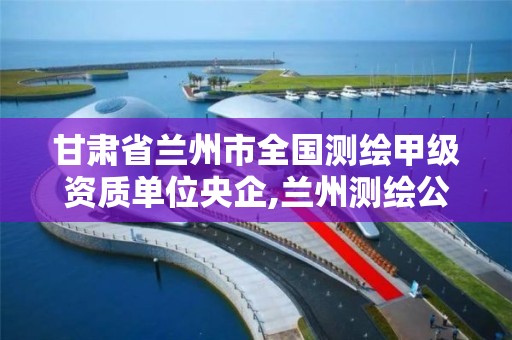 甘肃省兰州市全国测绘甲级资质单位央企,兰州测绘公司排名。
