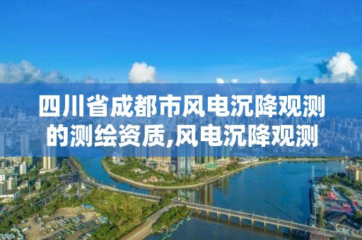 四川省成都市风电沉降观测的测绘资质,风电沉降观测国家规定。