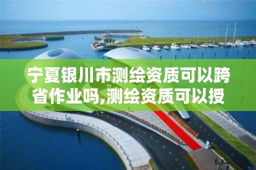 宁夏银川市测绘资质可以跨省作业吗,测绘资质可以授权吗。 宁夏银川市测绘资质可以跨省作业吗,测绘资质可以授权吗。