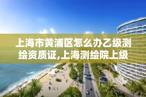 上海市黄浦区怎么办乙级测绘资质证,上海测绘院上级单位。 上海市黄浦区怎么办乙级测绘资质证,上海测绘院上级单位。