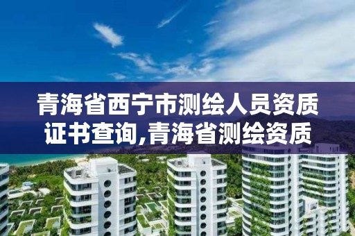 青海省西宁市测绘人员资质证书查询,青海省测绘资质延期公告。
