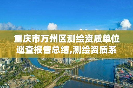 重庆市万州区测绘资质单位巡查报告总结,测绘资质系统人员查重。