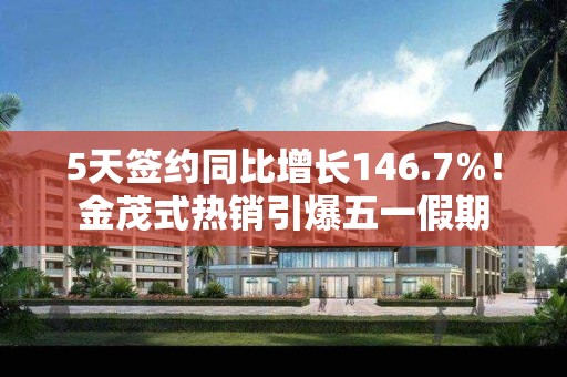 5天签约同比增长146.7%！金茂式热销引爆五一假期