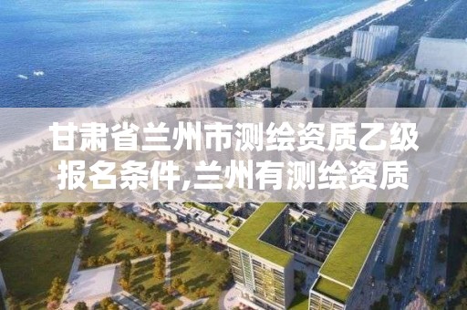 甘肃省兰州市测绘资质乙级报名条件,兰州有测绘资质的公司有。