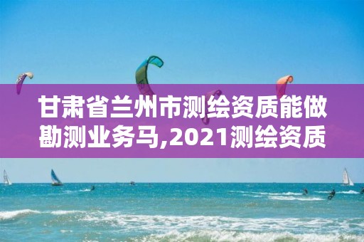 甘肃省兰州市测绘资质能做勘测业务马,2021测绘资质要求。